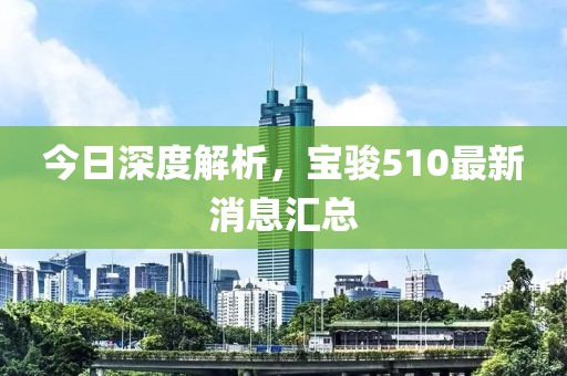 今日深度解析，寶駿510最新消息匯總