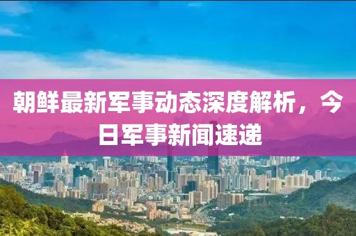 朝鮮最新軍事動態(tài)深度解析，今日軍事新聞速遞
