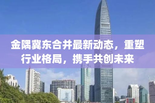 金隅冀東合并最新動態(tài)，重塑行業(yè)格局，攜手共創(chuàng)未來