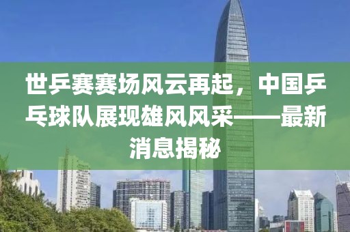 世乒賽賽場風(fēng)云再起，中國乒乓球隊展現(xiàn)雄風(fēng)風(fēng)采——最新消息揭秘