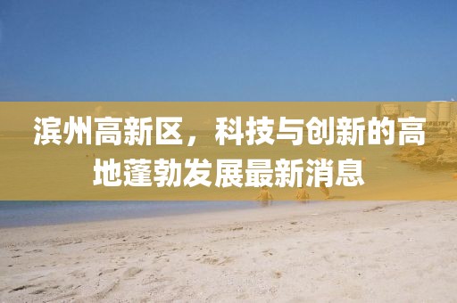 濱州高新區(qū)，科技與創(chuàng)新的高地蓬勃發(fā)展最新消息