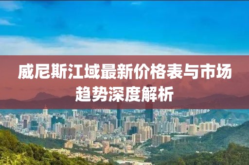 威尼斯江域最新價(jià)格表與市場(chǎng)趨勢(shì)深度解析