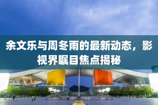 余文樂(lè)與周冬雨的最新動(dòng)態(tài)，影視界矚目焦點(diǎn)揭秘