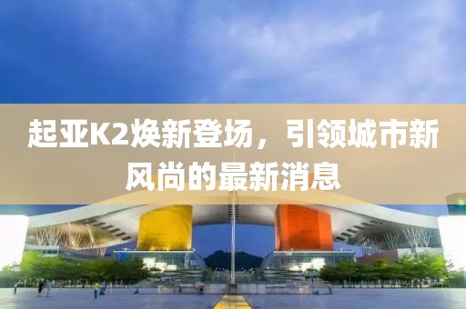 起亞K2煥新登場(chǎng)，引領(lǐng)城市新風(fēng)尚的最新消息