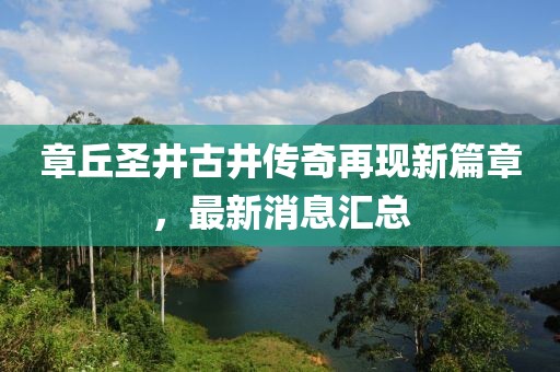 章丘圣井古井傳奇再現(xiàn)新篇章，最新消息匯總