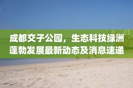 成都交子公園，生態(tài)科技綠洲蓬勃發(fā)展最新動(dòng)態(tài)及消息速遞