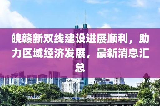 皖贛新雙線建設(shè)進(jìn)展順利，助力區(qū)域經(jīng)濟(jì)發(fā)展，最新消息匯總