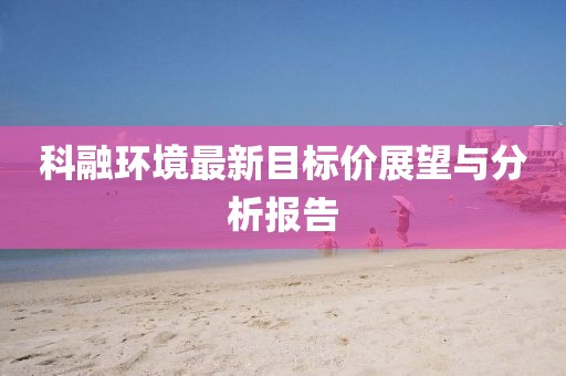 科融環(huán)境最新目標(biāo)價(jià)展望與分析報(bào)告