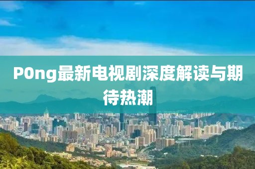 P0ng最新電視劇深度解讀與期待熱潮