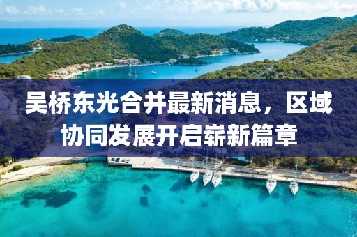 吳橋東光合并最新消息，區(qū)域協(xié)同發(fā)展開(kāi)啟嶄新篇章