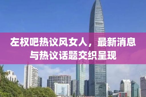 左權(quán)吧熱議風(fēng)女人，最新消息與熱議話(huà)題交織呈現(xiàn)