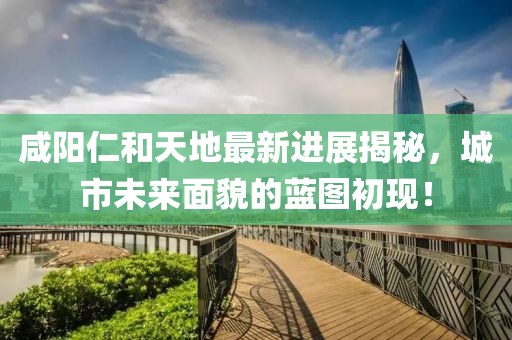 咸陽仁和天地最新進(jìn)展揭秘，城市未來面貌的藍(lán)圖初現(xiàn)！