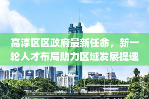 高淳區(qū)區(qū)政府最新任命，新一輪人才布局助力區(qū)域發(fā)展提速