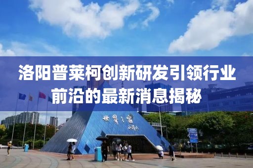 洛陽普萊柯創(chuàng)新研發(fā)引領行業(yè)前沿的最新消息揭秘