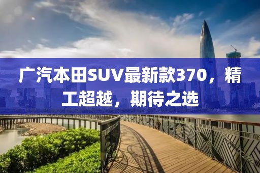 廣汽本田SUV最新款370，精工超越，期待之選