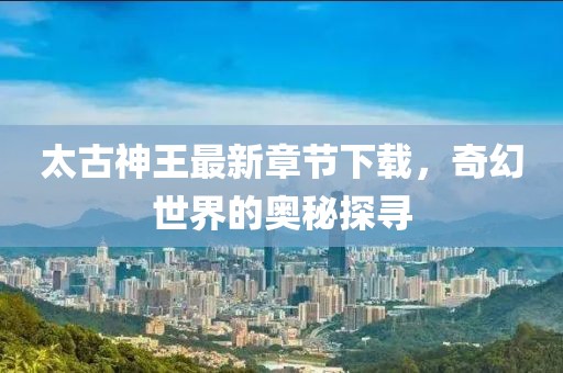 太古神王最新章節(jié)下載，奇幻世界的奧秘探尋