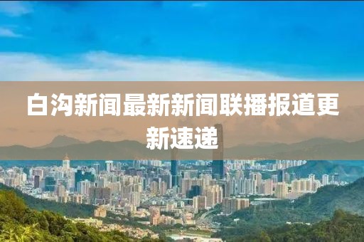 白溝新聞最新新聞聯(lián)播報道更新速遞