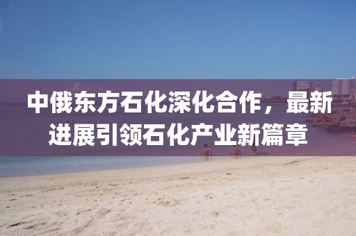 中俄東方石化深化合作，最新進展引領(lǐng)石化產(chǎn)業(yè)新篇章