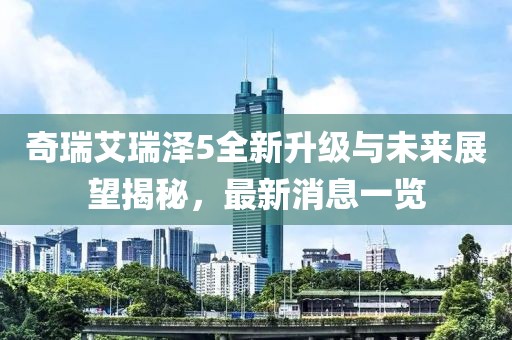 奇瑞艾瑞澤5全新升級(jí)與未來(lái)展望揭秘，最新消息一覽