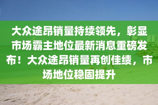 大眾途昂銷量持續(xù)領(lǐng)先，彰顯市場(chǎng)霸主地位最新消息重磅發(fā)布！大眾途昂銷量再創(chuàng)佳績(jī)，市場(chǎng)地位穩(wěn)固提升