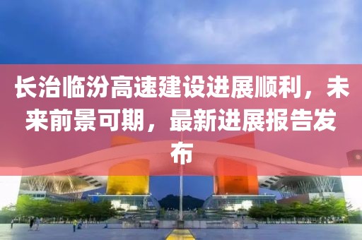 長(zhǎng)治臨汾高速建設(shè)進(jìn)展順利，未來(lái)前景可期，最新進(jìn)展報(bào)告發(fā)布