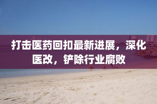 打擊醫(yī)藥回扣最新進展，深化醫(yī)改，鏟除行業(yè)腐敗