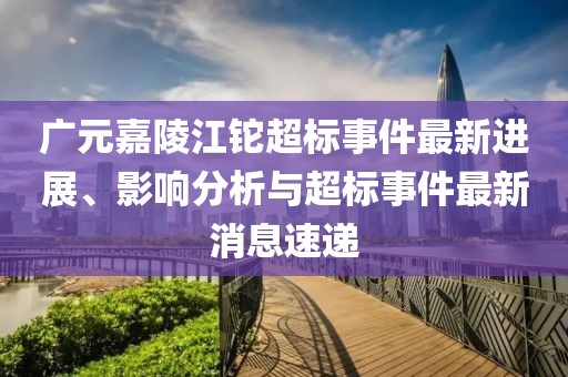 廣元嘉陵江鉈超標(biāo)事件最新進(jìn)展、影響分析與超標(biāo)事件最新消息速遞