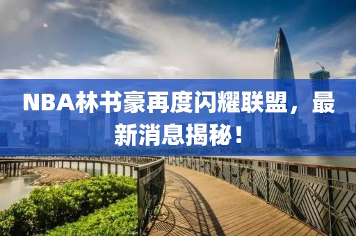 NBA林書豪再度閃耀聯(lián)盟，最新消息揭秘！