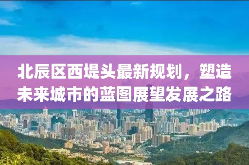 北辰區(qū)西堤頭最新規(guī)劃，塑造未來(lái)城市的藍(lán)圖展望發(fā)展之路
