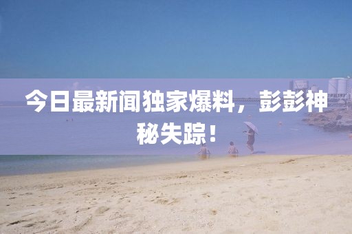 今日最新聞獨(dú)家爆料，彭彭神秘失蹤！