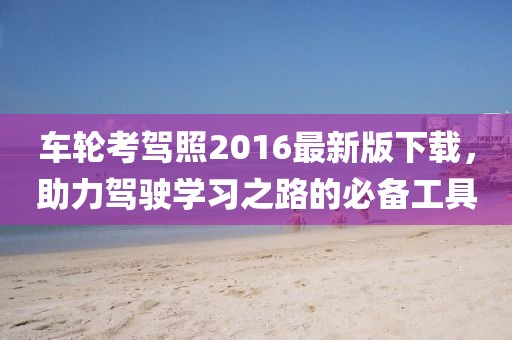 車輪考駕照2016最新版下載，助力駕駛學(xué)習(xí)之路的必備工具
