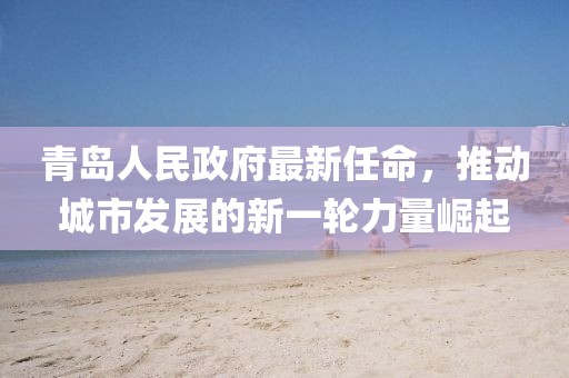 青島人民政府最新任命，推動城市發(fā)展的新一輪力量崛起