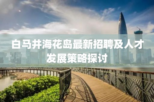 白馬井?；◢u最新招聘及人才發(fā)展策略探討