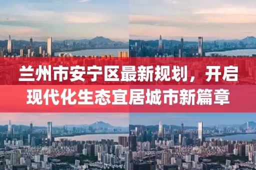 蘭州市安寧區(qū)最新規(guī)劃，開啟現代化生態(tài)宜居城市新篇章