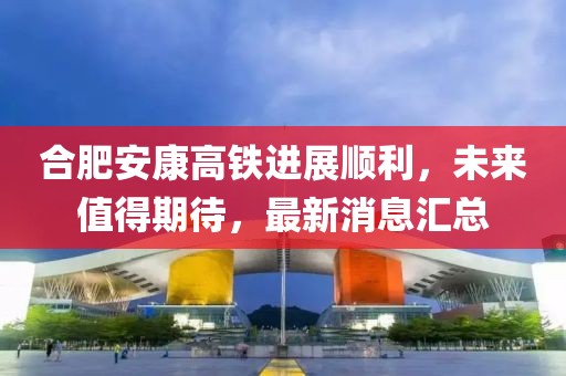 合肥安康高鐵進展順利，未來值得期待，最新消息匯總