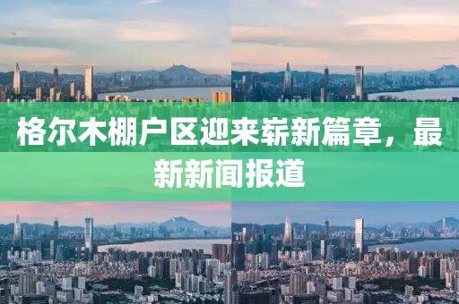 格爾木棚戶區(qū)迎來嶄新篇章，最新新聞報道