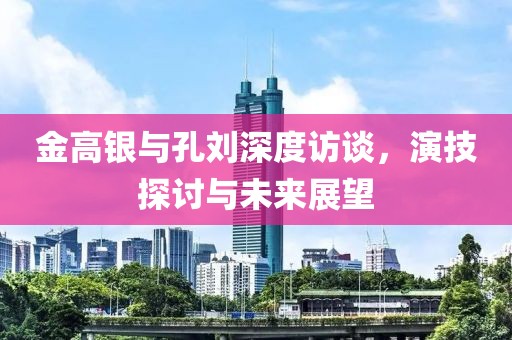 金高銀與孔劉深度訪談，演技探討與未來(lái)展望