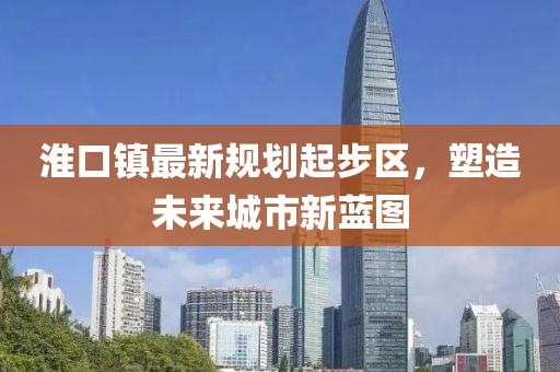 淮口鎮(zhèn)最新規(guī)劃起步區(qū)，塑造未來城市新藍(lán)圖