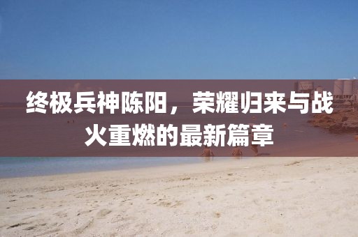終極兵神陳陽，榮耀歸來與戰(zhàn)火重燃的最新篇章