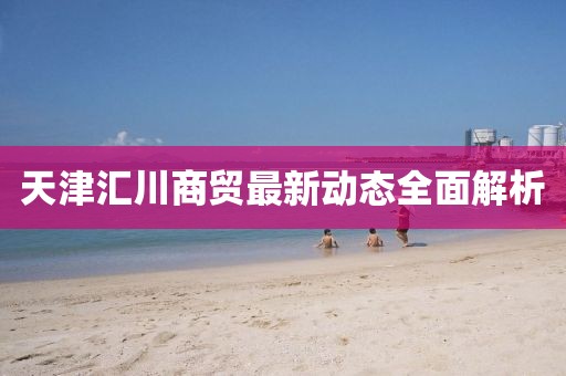 天津匯川商貿(mào)最新動態(tài)全面解析