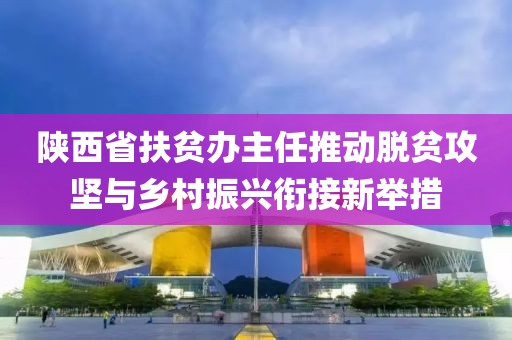陜西省扶貧辦主任推動(dòng)脫貧攻堅(jiān)與鄉(xiāng)村振興銜接新舉措