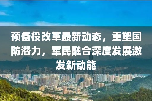 預(yù)備役改革最新動態(tài)，重塑國防潛力，軍民融合深度發(fā)展激發(fā)新動能