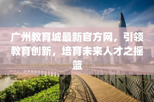 廣州教育城最新官方網(wǎng)，引領(lǐng)教育創(chuàng)新，培育未來(lái)人才之搖籃
