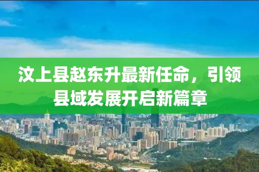 汶上縣趙東升最新任命，引領(lǐng)縣域發(fā)展開啟新篇章