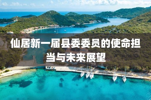 仙居新一屆縣委委員的使命擔(dān)當(dāng)與未來展望