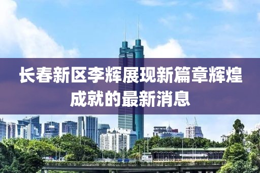 長春新區(qū)李輝展現(xiàn)新篇章輝煌成就的最新消息