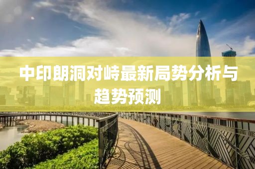 中印朗洞對(duì)峙最新局勢(shì)分析與趨勢(shì)預(yù)測(cè)