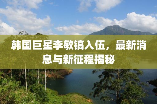 韓國巨星李敏鎬入伍，最新消息與新征程揭秘