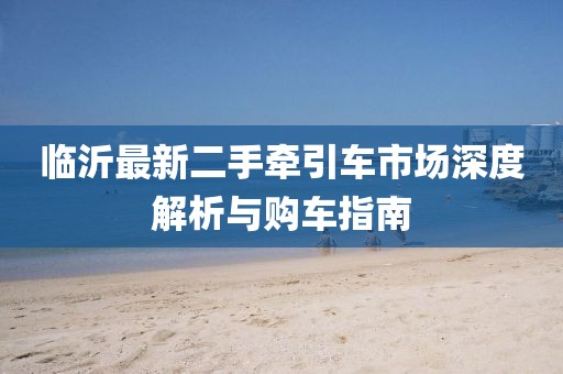 臨沂最新二手牽引車市場深度解析與購車指南