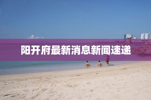 陽(yáng)開(kāi)府最新消息新聞速遞